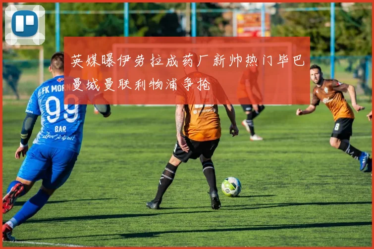 英媒曝伊劳拉成药厂新帅热门毕巴曼城曼联利物浦争抢