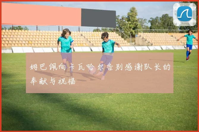 姆巴佩向卡瓦哈尔告别感谢队长的奉献与祝福