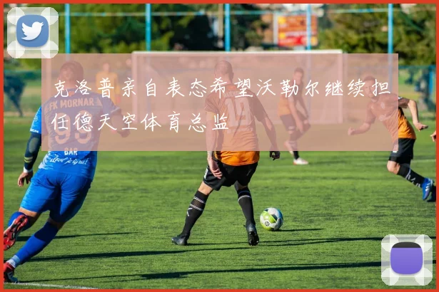克洛普亲自表态希望沃勒尔继续担任德天空体育总监