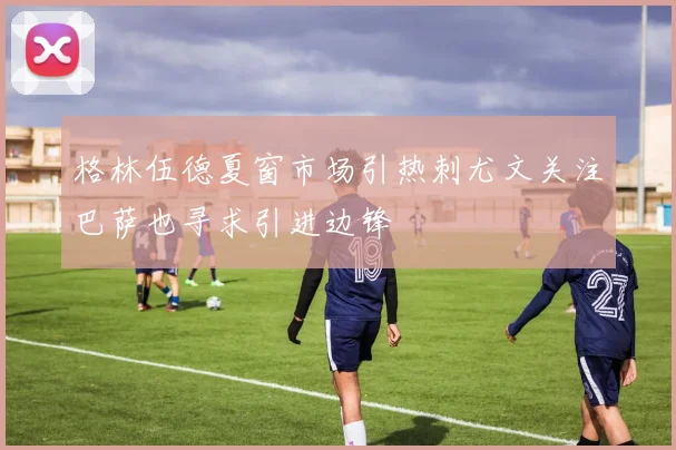 格林伍德夏窗市场引热刺尤文关注巴萨也寻求引进边锋