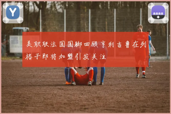 美职联法国国脚回顾亨利吉鲁在列格子即将加盟引发关注