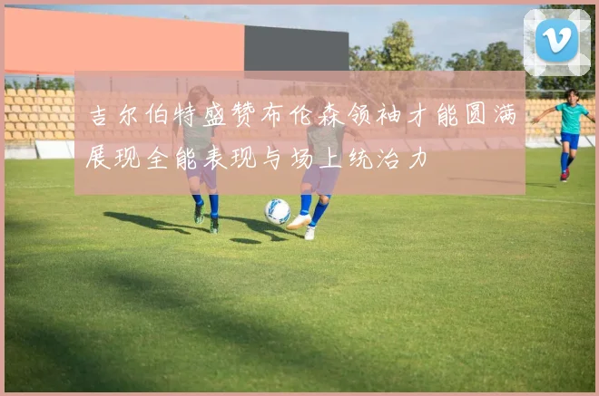 吉尔伯特盛赞布伦森领袖才能圆满展现全能表现与场上统治力