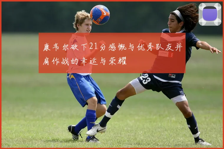 康韦尔砍下21分感慨与优秀队友并肩作战的幸运与荣耀