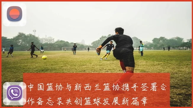 中国篮协与新西兰篮协携手签署合作备忘录共创篮球发展新篇章