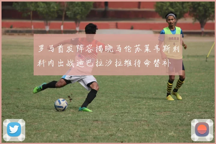 罗马首发阵容揭晓马伦苏莱韦斯利科内出战迪巴拉沙拉维待命替补