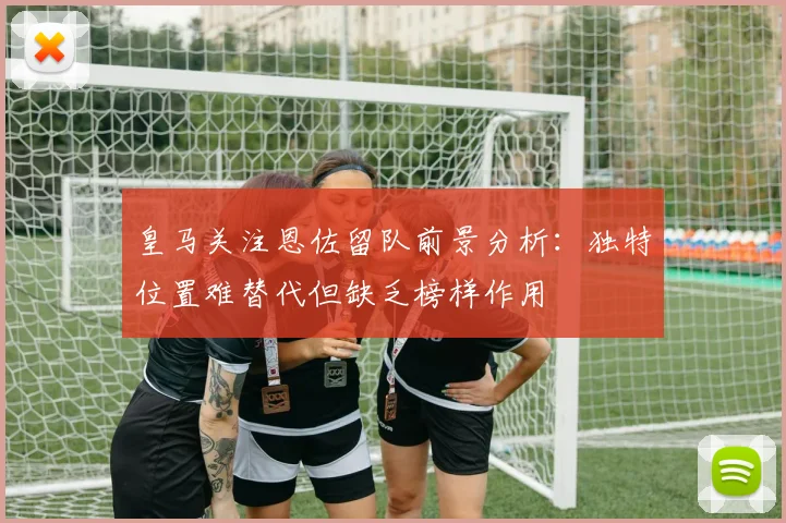 皇马关注恩佐留队前景分析：独特位置难替代但缺乏榜样作用