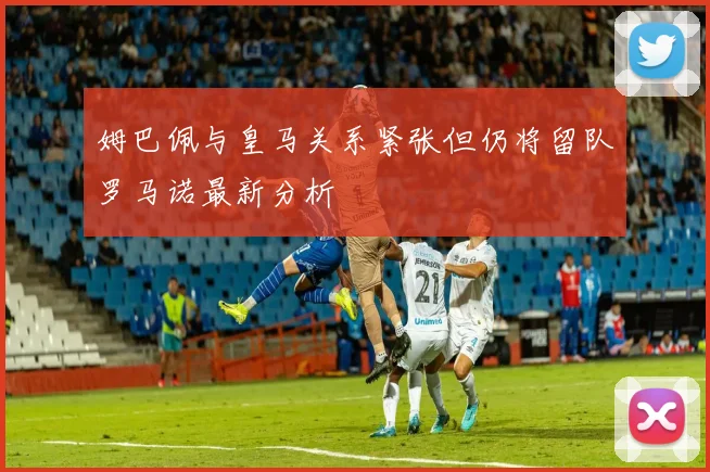 姆巴佩与皇马关系紧张但仍将留队罗马诺最新分析