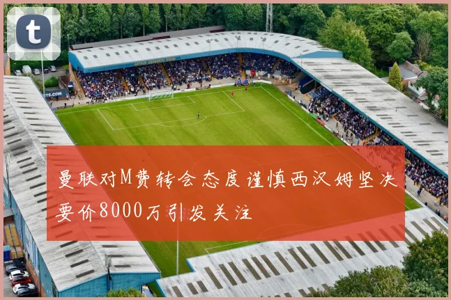 曼联对M费转会态度谨慎西汉姆坚决要价8000万引发关注