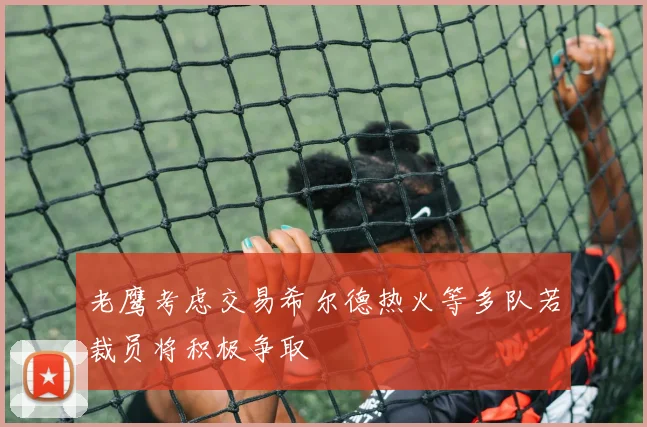 老鹰考虑交易希尔德热火等多队若裁员将积极争取