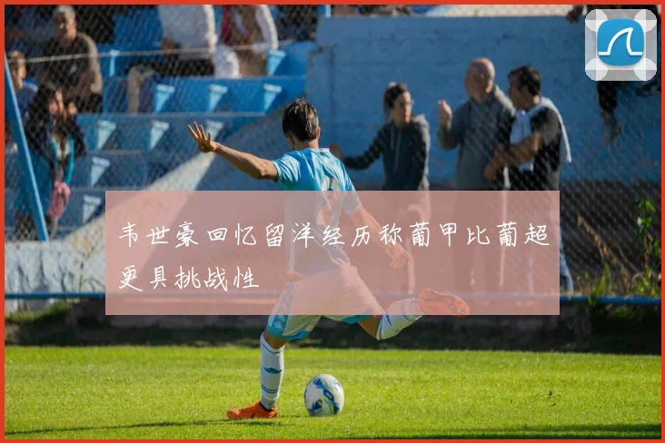 韦世豪回忆留洋经历称葡甲比葡超更具挑战性