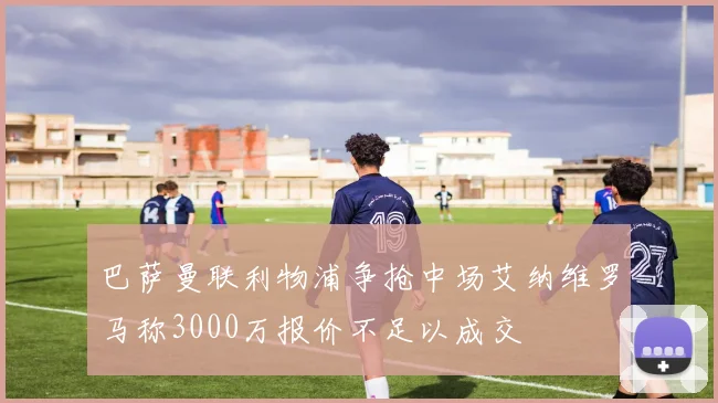 巴萨曼联利物浦争抢中场艾纳维罗马称3000万报价不足以成交