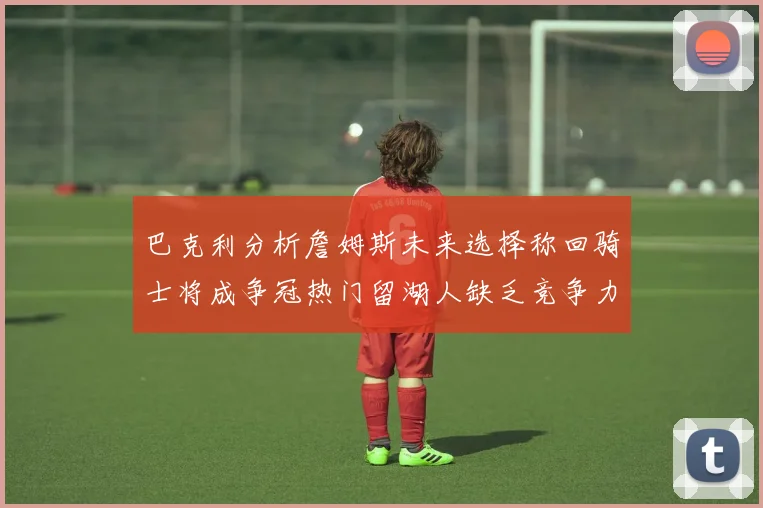 巴克利分析詹姆斯未来选择称回骑士将成争冠热门留湖人缺乏竞争力