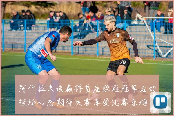 阿什拉夫谈赢得首座欧冠冠军后的轻松心态期待决赛享受比赛乐趣
