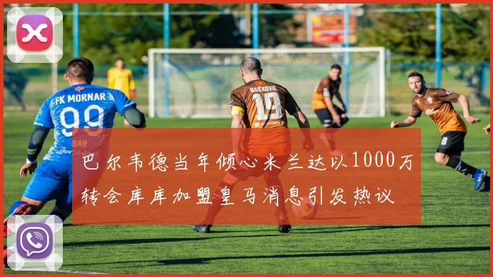 巴尔韦德当年倾心米兰达以1000万转会库库加盟皇马消息引发热议