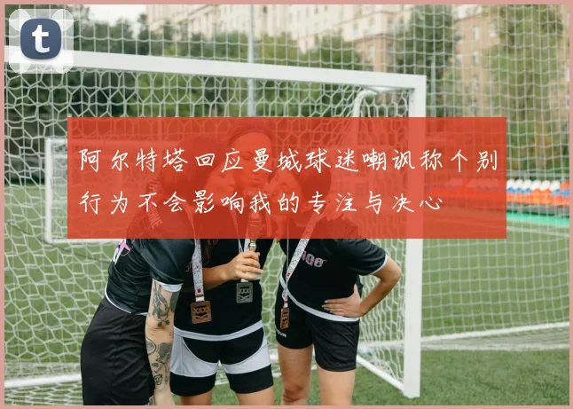 阿尔特塔回应曼城球迷嘲讽称个别行为不会影响我的专注与决心