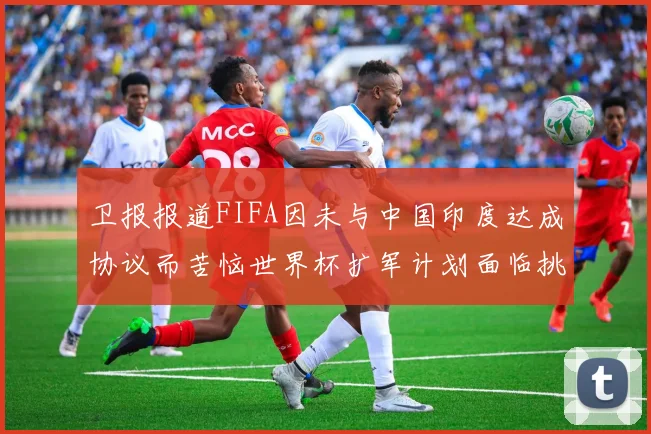 卫报报道FIFA因未与中国印度达成协议而苦恼世界杯扩军计划面临挑战