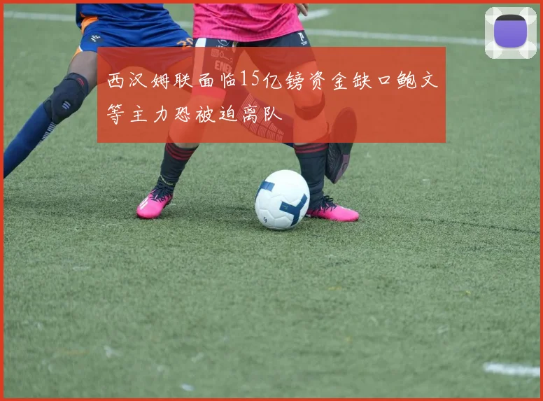 西汉姆联面临15亿镑资金缺口鲍文等主力恐被迫离队
